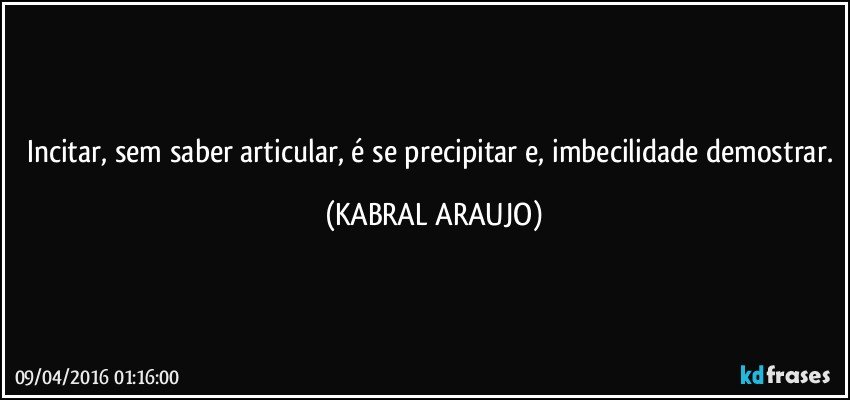 Incitar, sem saber articular, é se precipitar e, imbecilidade demostrar. (KABRAL ARAUJO)