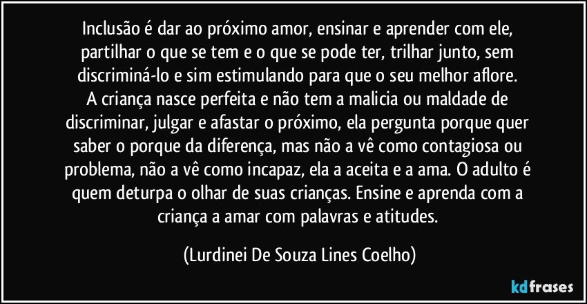 Inclusão é dar ao próximo amor, ensinar e aprender com ele, partilhar o que se tem e o que se pode ter, trilhar junto, sem discriminá-lo e sim estimulando para que o seu melhor aflore. 
A criança nasce perfeita e não tem a malicia ou maldade de discriminar, julgar e afastar o próximo, ela pergunta porque quer saber o porque da diferença, mas não a vê como contagiosa ou problema, não a vê como incapaz, ela a aceita e a ama. O adulto é quem deturpa o olhar de suas crianças. Ensine e aprenda com a criança a amar com palavras e atitudes. (Lurdinei De Souza Lines Coelho)