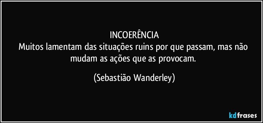 INCOERÊNCIA
Muitos lamentam das situações ruins por que passam, mas não mudam as ações que as provocam. (Sebastião Wanderley)