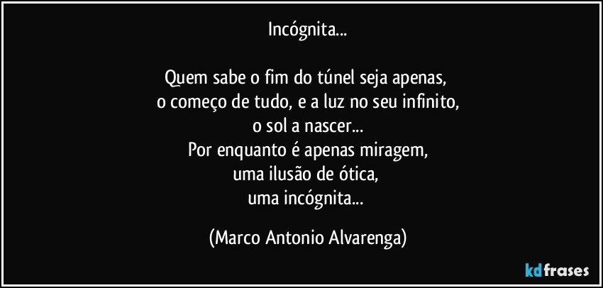 Incógnita...

Quem sabe o fim do túnel seja apenas, 
o começo de tudo, e a luz no seu infinito,
o sol a nascer...
Por enquanto é apenas miragem,
uma ilusão de ótica, 
uma incógnita... (Marco Antonio Alvarenga)