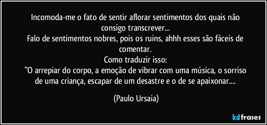 Incomoda-me o fato de sentir aflorar sentimentos dos quais não consigo transcrever... 
Falo de sentimentos nobres, pois os ruins, ahhh esses são fáceis de comentar. 
Como traduzir isso: 
“O arrepiar do corpo, a emoção de vibrar com uma música, o sorriso de uma criança, escapar de um desastre e o de se apaixonar... (Paulo Ursaia)