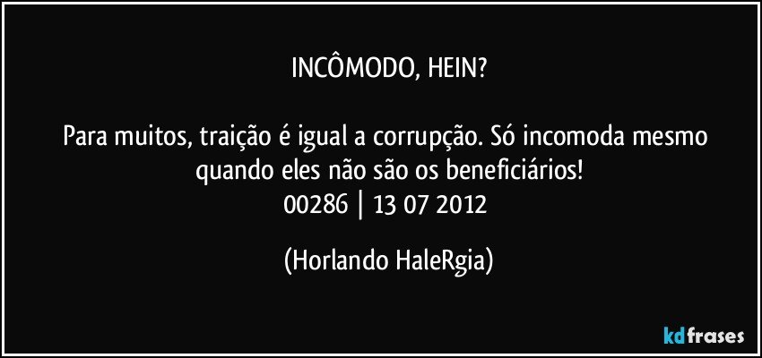 INCÔMODO, HEIN?

Para muitos, traição é igual a corrupção. Só incomoda mesmo quando eles não são os beneficiários!
00286 | 13/07/2012 (Horlando HaleRgia)