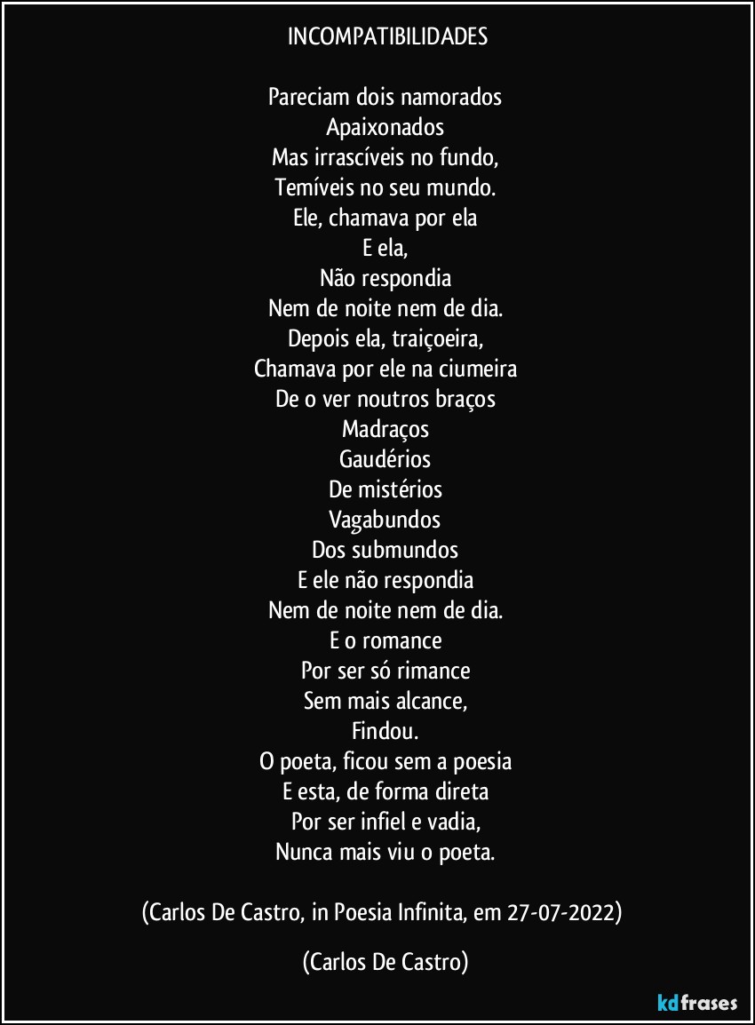 ⁠INCOMPATIBILIDADES

Pareciam dois namorados
Apaixonados
Mas irrascíveis no fundo,
Temíveis no seu mundo.
Ele, chamava por ela
E ela,
Não respondia
Nem de noite nem de dia.
Depois ela, traiçoeira,
Chamava por ele na ciumeira
De o ver noutros braços
Madraços
Gaudérios
De mistérios
Vagabundos
Dos submundos
E ele não respondia
Nem de noite nem de dia.
E o romance
Por ser só rimance
Sem mais alcance,
Findou.
O poeta, ficou sem a poesia
E esta, de forma direta
Por ser infiel e vadia,
Nunca mais viu o poeta.

(Carlos De Castro, in Poesia Infinita, em 27-07-2022) (Carlos De Castro)