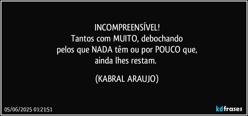 INCOMPREENSÍVEL!
Tantos com MUITO, debochando
pelos que NADA têm ou por POUCO que,
ainda lhes restam. (KABRAL ARAUJO)