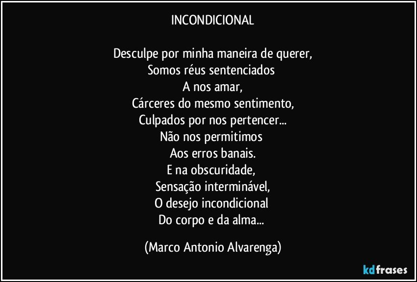 INCONDICIONAL

Desculpe por minha maneira de querer,
Somos réus sentenciados 
A nos amar,
Cárceres do mesmo sentimento,
Culpados por nos pertencer...
Não nos permitimos 
Aos erros banais.
E na obscuridade, 
Sensação interminável,
O desejo incondicional 
Do corpo e da alma... (Marco Antonio Alvarenga)