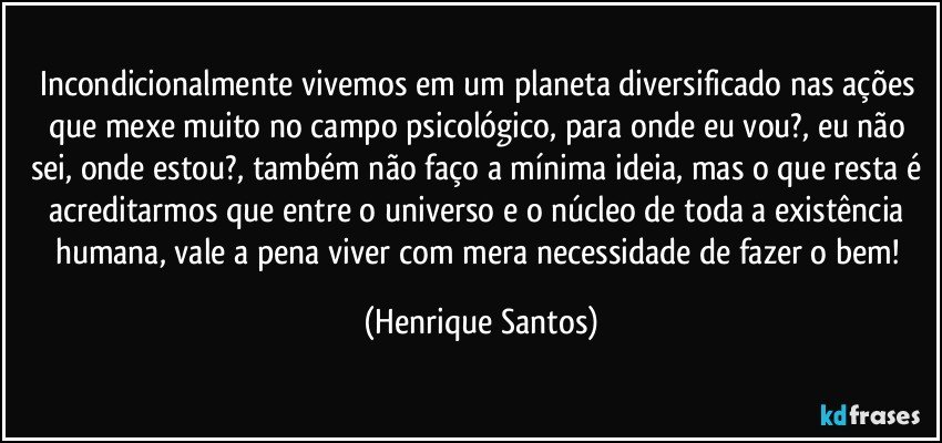 Incondicionalmente vivemos em um planeta diversificado nas ações que mexe muito no campo psicológico, para onde eu vou?, eu não sei, onde estou?, também não faço a mínima ideia, mas o que resta é acreditarmos que entre o universo e o núcleo de toda a existência humana, vale a pena viver com mera necessidade de fazer o bem! (Henrique Santos)