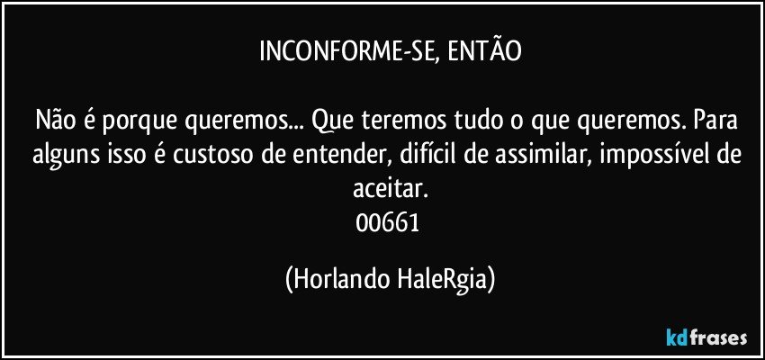 INCONFORME-SE, ENTÃO

Não é porque queremos... Que teremos tudo o que queremos. Para alguns isso é custoso de entender, difícil de assimilar, impossível de aceitar.
00661 (Horlando HaleRgia)