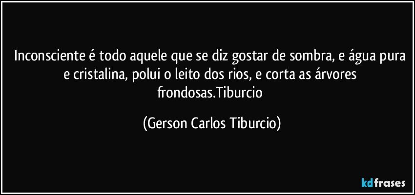 Inconsciente é todo aquele que se diz gostar de sombra, e água pura e cristalina, polui o leito dos rios, e corta as árvores frondosas.Tiburcio (Gerson Carlos Tiburcio)