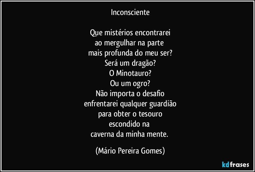 Inconsciente

Que mistérios encontrarei
ao mergulhar na parte 
mais profunda do meu ser?
Será um dragão?
O Minotauro?
Ou um ogro?
Não importa o desafio
enfrentarei qualquer guardião
para obter o tesouro
escondido na 
caverna da minha mente. (Mário Pereira Gomes)