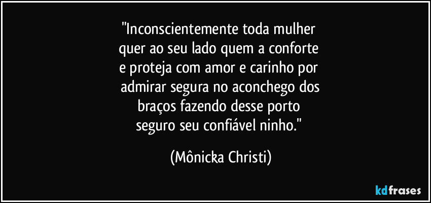 "Inconscientemente toda mulher 
quer ao seu lado quem a conforte 
e proteja com amor e carinho por 
admirar segura no aconchego dos
braços fazendo desse porto 
seguro seu confiável ninho." (Mônicka Christi)