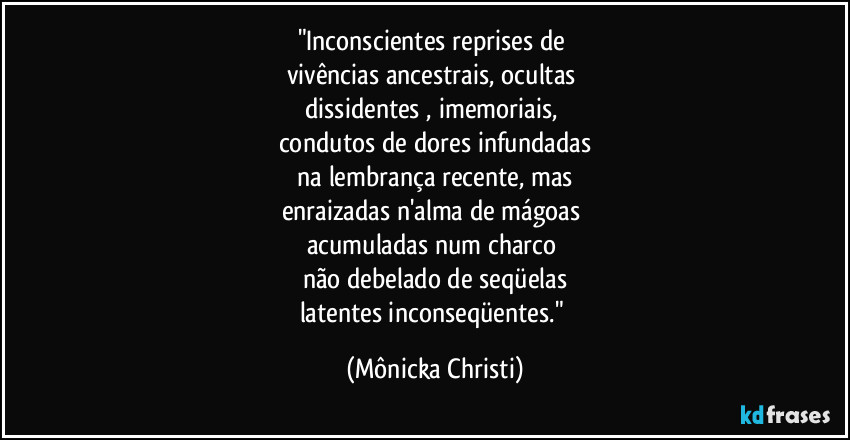 "Inconscientes reprises de 
vivências ancestrais, ocultas 
dissidentes , imemoriais, 
condutos de dores infundadas
 na lembrança recente, mas 
enraizadas n'alma de mágoas 
acumuladas num charco 
não debelado de seqüelas
latentes inconseqüentes." (Mônicka Christi)
