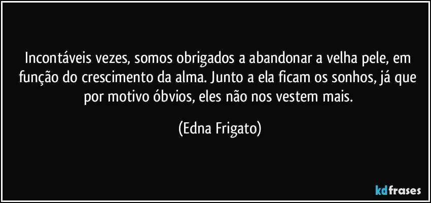 Incontáveis vezes, somos obrigados  a abandonar a velha pele, em função do crescimento da alma. Junto a ela ficam os sonhos, já que por motivo óbvios, eles não nos vestem mais. (Edna Frigato)