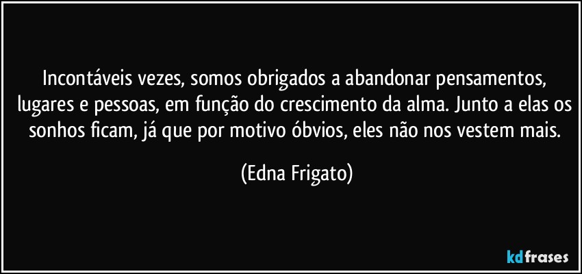 Incontáveis vezes, somos obrigados a abandonar pensamentos, lugares e pessoas, em função do crescimento da alma. Junto a elas os sonhos ficam, já que por motivo óbvios, eles não nos vestem mais. (Edna Frigato)