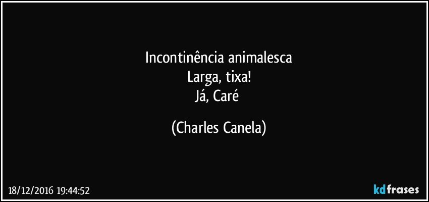 Incontinência animalesca
Larga, tixa!
Já, Caré (Charles Canela)