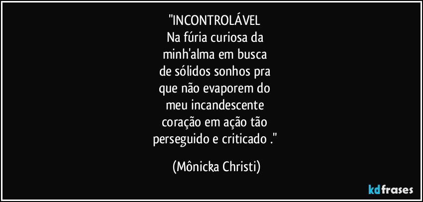 "INCONTROLÁVEL 
Na fúria curiosa da 
minh'alma em busca 
de sólidos sonhos pra 
que não evaporem do 
meu incandescente 
coração em ação tão 
perseguido e criticado ." (Mônicka Christi)