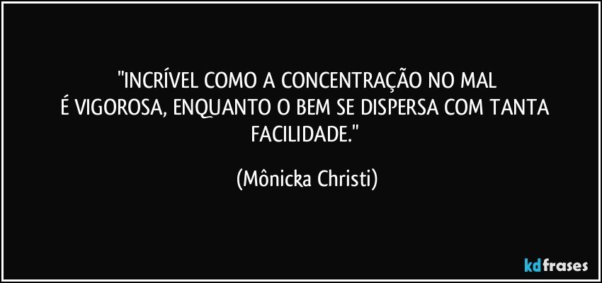 "INCRÍVEL COMO A CONCENTRAÇÃO NO MAL
É VIGOROSA, ENQUANTO O BEM SE DISPERSA COM TANTA FACILIDADE." (Mônicka Christi)