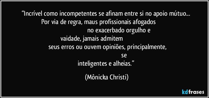 “Incrível como incompetentes se afinam entre si no apoio mútuo...  Por via de regra, maus profissionais afogados                                                                                                     no exacerbado orgulho e vaidade, jamais admitem                                                                                         seus erros ou ouvem opiniões, principalmente,                                                                                                     se inteligentes e alheias.” (Mônicka Christi)