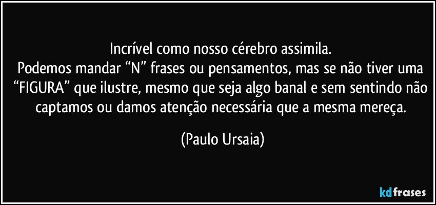 Incrível como nosso cérebro assimila. 
Podemos mandar “N” frases ou pensamentos, mas se não tiver uma “FIGURA” que ilustre, mesmo que seja algo banal e sem sentindo não captamos ou damos atenção necessária que a mesma mereça. (Paulo Ursaia)