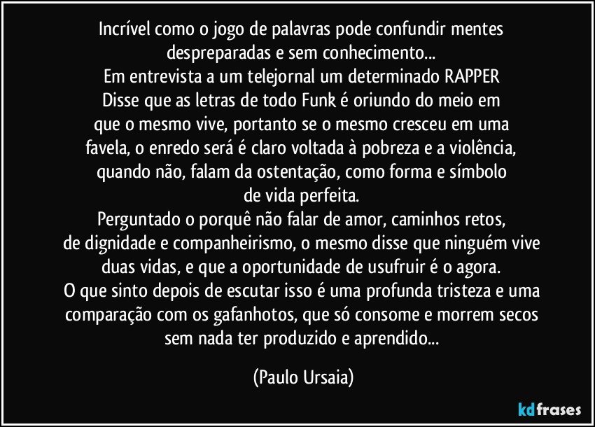 Incrível como o jogo de palavras pode confundir mentes 
despreparadas e sem conhecimento... 
Em entrevista a um telejornal um determinado RAPPER 
Disse que as letras de todo Funk é oriundo do meio em 
que o mesmo vive, portanto se o mesmo cresceu em uma 
favela, o enredo será é claro voltada à pobreza e a violência, 
quando não, falam da ostentação, como forma e símbolo 
de vida perfeita. 
Perguntado o porquê não falar de amor, caminhos retos, 
de dignidade e companheirismo, o mesmo disse que ninguém vive 
duas vidas, e que a oportunidade de usufruir é o agora. 
O que sinto depois de escutar isso é uma profunda tristeza e uma 
comparação com os gafanhotos, que só consome e morrem secos 
sem nada ter produzido e aprendido... (Paulo Ursaia)