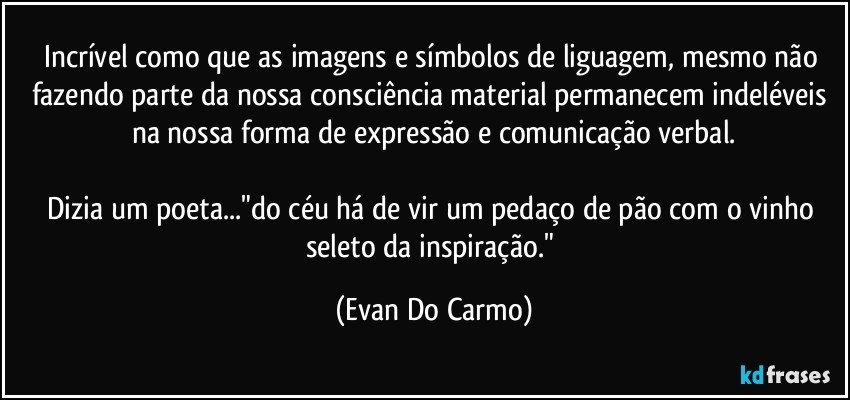 Incrível como que as imagens e símbolos de liguagem, mesmo não fazendo parte da nossa consciência material permanecem indeléveis na nossa forma de expressão e comunicação verbal.

Dizia um poeta..."do céu há de vir um pedaço de pão com o vinho seleto da inspiração." (Evan Do Carmo)