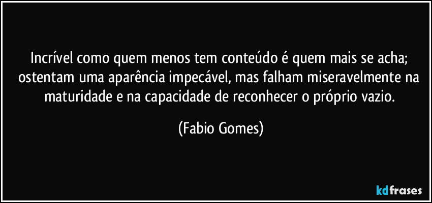 Incrível como quem menos tem conteúdo é quem mais se acha; ostentam uma aparência impecável, mas falham miseravelmente na maturidade e na capacidade de reconhecer o próprio vazio. (Fabio Gomes)