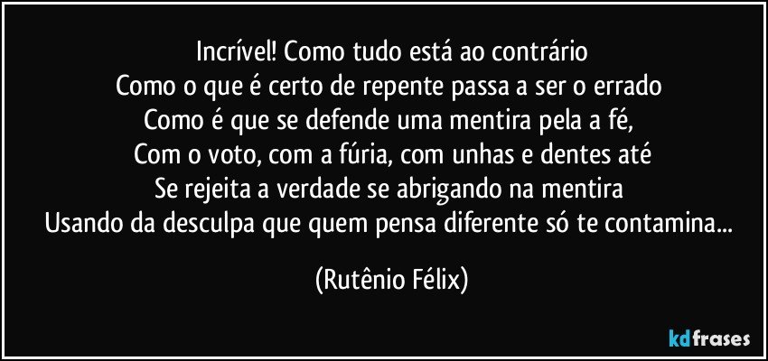 Incrível! Como tudo está ao contrário
Como o que é certo de repente passa a ser o errado 
Como é que se defende uma mentira pela a fé, 
Com o voto, com a fúria, com unhas e dentes até
Se rejeita a verdade se abrigando na mentira 
Usando da desculpa que quem pensa diferente só te contamina... (Rutênio Félix)