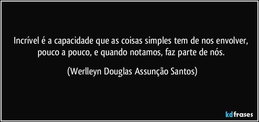 Incrível é a capacidade que as coisas simples tem de nos envolver, pouco a pouco, e quando notamos, faz parte de nós. (Werlleyn Douglas Assunção Santos)