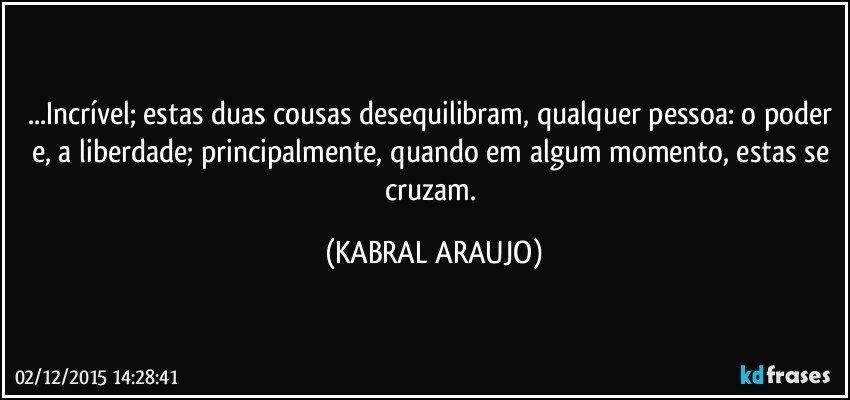 ...Incrível; estas duas cousas desequilibram, qualquer pessoa: o poder e, a liberdade; principalmente, quando em algum momento, estas se cruzam. (KABRAL ARAUJO)