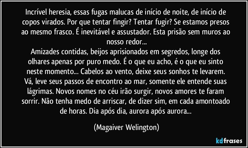 Incrível heresia, essas fugas malucas de início de noite, de início de copos virados. Por que tentar fingir? Tentar fugir? Se estamos presos ao mesmo frasco. É inevitável e assustador. Esta prisão sem muros ao nosso redor...
Amizades contidas, beijos aprisionados em segredos, longe dos olhares apenas por puro medo. É o que eu acho, é o que eu sinto neste momento... Cabelos ao vento, deixe seus sonhos te levarem. Vá, leve seus passos de encontro ao mar, somente ele entende suas lágrimas. Novos nomes no céu irão surgir, novos amores te faram sorrir. Não tenha medo de arriscar, de dizer sim, em cada amontoado de horas. Dia após dia, aurora após aurora... (Magaiver Welington)