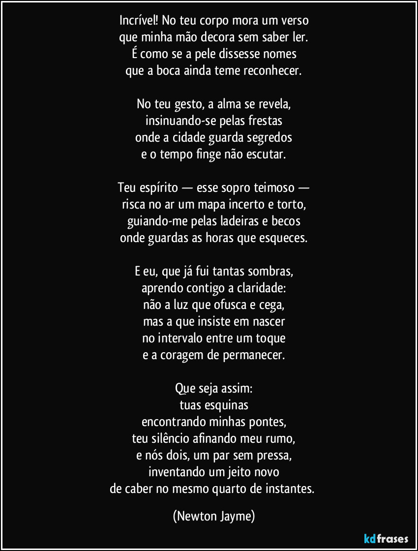 Incrível! No teu corpo mora um verso
que minha mão decora sem saber ler.
É como se a pele dissesse nomes
que a boca ainda teme reconhecer.
No teu gesto, a alma se revela,
insinuando-se pelas frestas
onde a cidade guarda segredos
e o tempo finge não escutar.
Teu espírito — esse sopro teimoso —
risca no ar um mapa incerto e torto,
guiando-me pelas ladeiras e becos
onde guardas as horas que esqueces.
E eu, que já fui tantas sombras,
aprendo contigo a claridade:
não a luz que ofusca e cega,
mas a que insiste em nascer
no intervalo entre um toque
e a coragem de permanecer.
Que seja assim:
tuas esquinas
encontrando minhas pontes,
teu silêncio afinando meu rumo,
e nós dois, um par sem pressa,
inventando um jeito novo
de caber no mesmo quarto de instantes. (Newton Jayme)