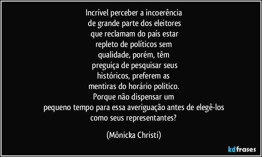 Incrível perceber a incoerência
 de grande parte dos eleitores
 que reclamam do país estar
repleto de políticos sem
qualidade, porém, têm
 preguiça de pesquisar seus
 históricos, preferem as 
mentiras do horário politico.
 Porque não dispensar um 
pequeno tempo para essa averiguação antes de elegê-los
 como seus representantes? (Mônicka Christi)