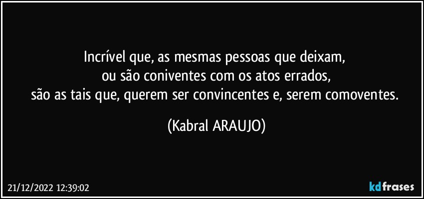 Incrível que, as mesmas pessoas que deixam, 
ou são coniventes com os atos errados,
são as tais que, querem ser convincentes e, serem comoventes. (KABRAL ARAUJO)