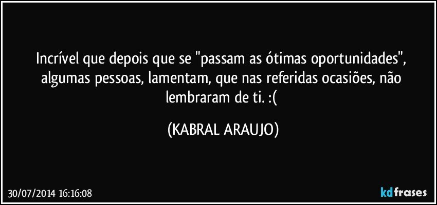 Incrível que depois que se "passam as ótimas oportunidades", algumas pessoas, lamentam, que nas referidas ocasiões, não lembraram de ti. :( (KABRAL ARAUJO)