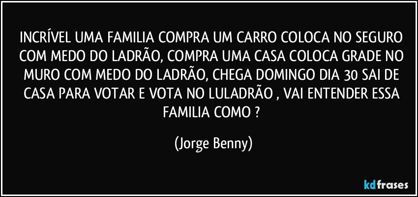 INCRÍVEL UMA FAMILIA COMPRA UM CARRO COLOCA NO SEGURO COM MEDO DO LADRÃO, COMPRA UMA CASA COLOCA GRADE NO MURO COM MEDO DO LADRÃO, CHEGA DOMINGO DIA 30 SAI DE CASA PARA VOTAR E VOTA NO LULADRÃO , VAI ENTENDER ESSA FAMILIA COMO ? (Jorge Benny)