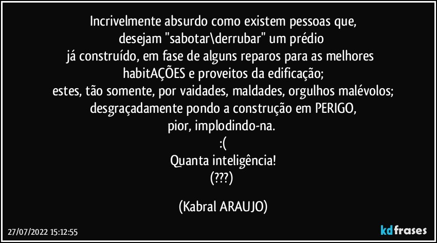 Incrivelmente absurdo como existem pessoas que,
desejam "sabotar\derrubar" um prédio 
já construído, em fase de alguns reparos para as melhores habitAÇÕES e proveitos da edificação;
estes, tão somente, por vaidades, maldades, orgulhos malévolos;
desgraçadamente pondo a construção em PERIGO,
pior, implodindo-na. 
:(
Quanta inteligência!
(???) (KABRAL ARAUJO)