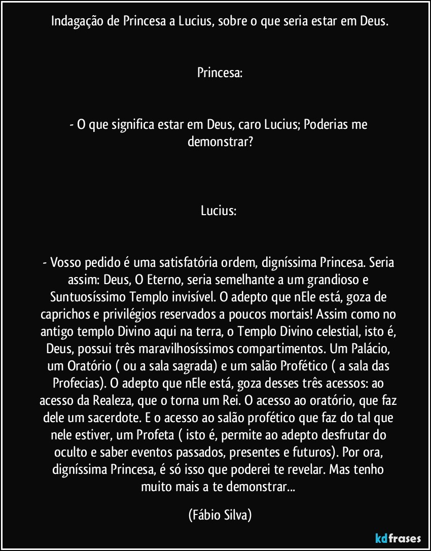 Indagação de Princesa a Lucius, sobre o que seria estar em Deus.


Princesa:


- O que significa estar em Deus, caro Lucius; Poderias me demonstrar?



Lucius: 


- Vosso pedido é uma satisfatória ordem, digníssima Princesa. Seria assim: Deus, O Eterno, seria semelhante a um grandioso e Suntuosíssimo Templo invisível. O adepto que nEle está, goza de caprichos e privilégios reservados a poucos mortais! Assim como no antigo templo Divino aqui na terra, o Templo Divino celestial, isto é, Deus, possui três maravilhosíssimos compartimentos. Um Palácio, um Oratório ( ou a sala sagrada)  e um salão Profético ( a sala das Profecias). O adepto que nEle está, goza desses três acessos: ao acesso da Realeza, que o torna um Rei. O acesso ao oratório, que faz dele um sacerdote. E o acesso ao salão profético que faz do tal que nele estiver, um Profeta ( isto é, permite ao adepto desfrutar do oculto e saber eventos passados, presentes e futuros). Por ora, digníssima Princesa, é só isso que poderei te revelar. Mas tenho muito mais a te demonstrar... (Fábio Silva)