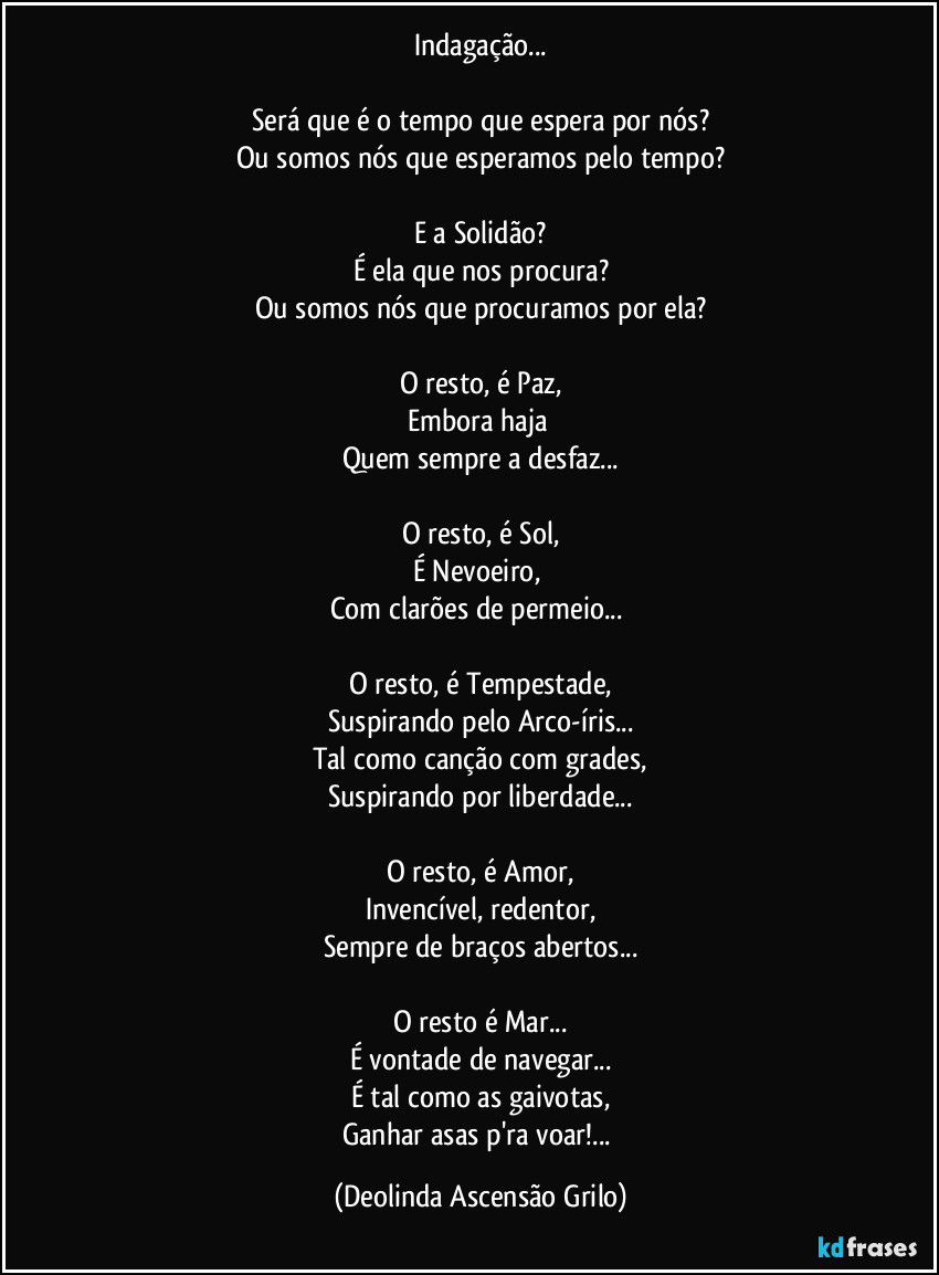 Indagação...

Será que é o tempo que espera por nós?
Ou somos nós que esperamos pelo tempo?

E a Solidão?
É ela que nos procura?
Ou somos nós que procuramos por ela?

O resto, é Paz,
Embora haja 
Quem sempre a desfaz...

O resto, é Sol,
É Nevoeiro, 
Com clarões de permeio... 

O resto, é Tempestade,
Suspirando pelo Arco-íris...
Tal como canção com grades,
Suspirando por liberdade...

O resto, é Amor,
Invencível, redentor,
Sempre de braços abertos...

O resto é Mar...
É vontade de navegar...
É tal como as gaivotas,
Ganhar asas p'ra voar!... (Deolinda Ascensão Grilo)