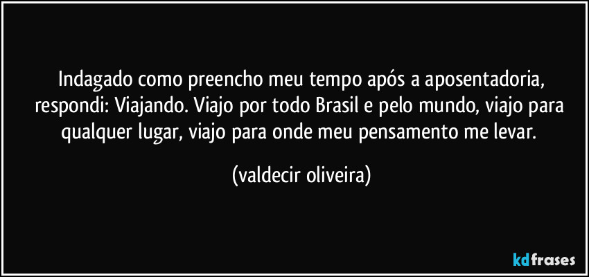 ⁠Indagado como preencho meu tempo após a aposentadoria, respondi: Viajando. Viajo por todo Brasil e pelo mundo, viajo para qualquer lugar, viajo para onde meu pensamento me levar. (valdecir oliveira)