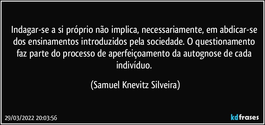 Indagar-se a si próprio não implica, necessariamente, em abdicar-se dos ensinamentos introduzidos pela sociedade. O questionamento faz parte do processo de aperfeiçoamento da autognose de cada indivíduo. (Samuel Knevitz Silveira)