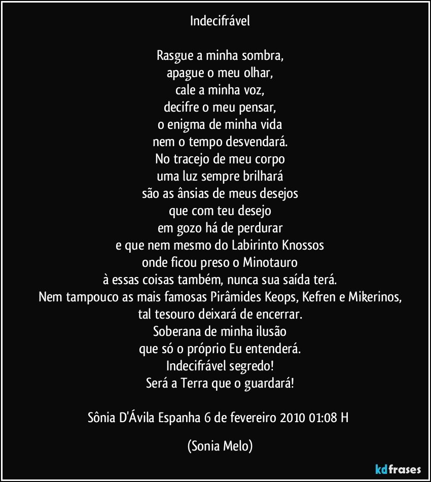 Indecifrável

Rasgue a minha sombra,
apague o meu olhar,
cale a minha voz,
decifre o meu pensar,
o enigma de minha vida
nem o tempo desvendará.
No tracejo de meu corpo
uma luz sempre brilhará
são as ânsias de meus desejos
que com teu desejo
em gozo há de perdurar
e que nem mesmo do Labirinto Knossos
onde ficou preso o Minotauro
à essas coisas também, nunca sua saída terá.
Nem tampouco as mais famosas Pirâmides Keops, Kefren e Mikerinos,
tal tesouro deixará de encerrar.
Soberana de minha ilusão
que só o próprio Eu entenderá.
Indecifrável segredo!
Será a Terra que o guardará!

Sônia D'Ávila  Espanha 6 de fevereiro 2010  01:08 H (Sonia Melo)