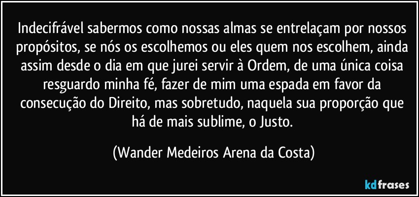 Indecifrável sabermos como nossas almas se entrelaçam por nossos propósitos, se nós os escolhemos ou eles quem nos escolhem, ainda assim desde o dia em que jurei servir à Ordem, de uma única coisa resguardo minha fé, fazer de mim uma espada em favor da consecução do Direito, mas sobretudo, naquela sua proporção que há de mais sublime, o Justo. (Wander Medeiros Arena da Costa)