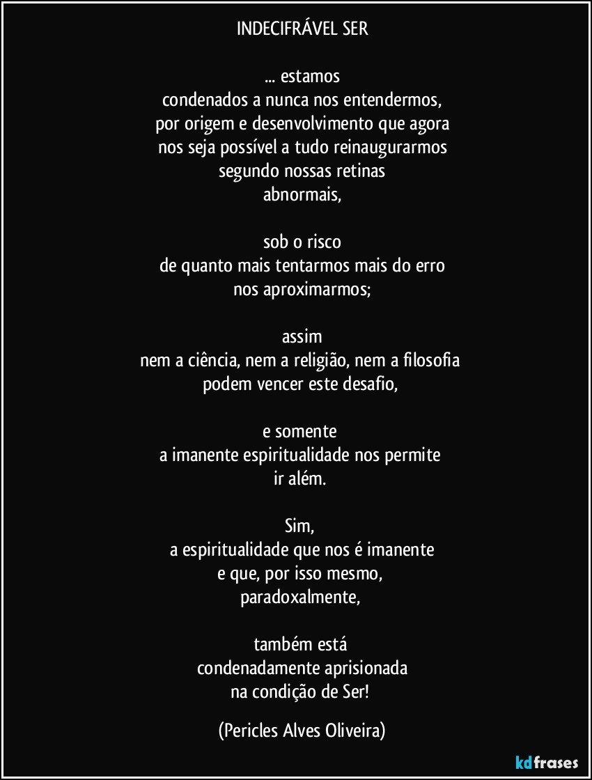 INDECIFRÁVEL SER

... estamos
condenados a nunca nos entendermos,
por origem e desenvolvimento que agora
nos seja possível a tudo reinaugurarmos
segundo nossas retinas
abnormais,

sob o risco
de quanto mais tentarmos mais do erro
nos aproximarmos;

assim
nem a ciência, nem a religião, nem a filosofia 
podem vencer este desafio, 

e somente 
a imanente espiritualidade nos permite 
ir além. 

Sim, 
a espiritualidade que nos é imanente
e que, por isso mesmo, 
paradoxalmente, 

também está 
condenadamente aprisionada
na condição de Ser! (Pericles Alves Oliveira)