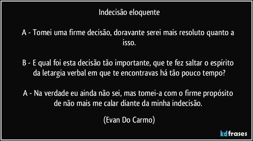 Indecisão eloquente

A - Tomei uma firme decisão, doravante serei mais resoluto quanto a isso.

B - E qual foi esta decisão tão importante, que te fez saltar o espírito da letargia verbal em que te encontravas há tão pouco tempo?

A - Na verdade eu ainda não sei, mas tomei-a com o firme propósito de não mais me calar diante da minha indecisão. (Evan Do Carmo)