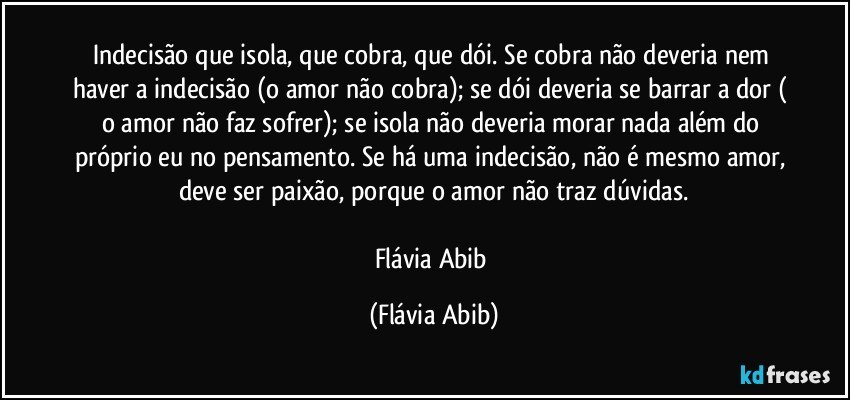 Indecisão que isola, que cobra, que dói. Se cobra não deveria nem haver a indecisão (o amor não cobra); se dói deveria se barrar a dor ( o amor não faz sofrer); se isola não deveria morar nada além do próprio eu no pensamento. Se há uma indecisão, não é mesmo amor, deve ser paixão, porque o amor não traz dúvidas.

Flávia Abib (Flávia Abib)