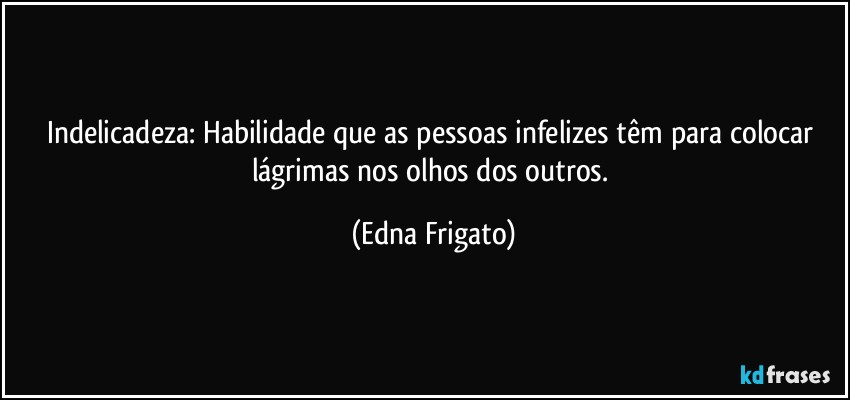 Indelicadeza: Habilidade que as pessoas infelizes têm para colocar lágrimas nos olhos dos outros. (Edna Frigato)