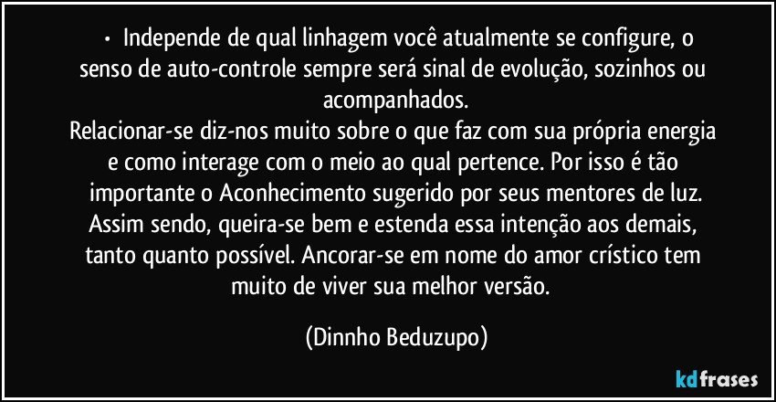 ⚜️•  ❝Independe de qual linhagem você atualmente se configure, o senso de auto-controle sempre será sinal de evolução, sozinhos ou acompanhados.
Relacionar-se diz-nos muito sobre o que faz com sua própria energia e como interage com o meio ao qual pertence. Por isso é tão importante o Aconhecimento sugerido por seus mentores de luz.
Assim sendo, queira-se bem e estenda essa intenção aos demais, tanto quanto possível. Ancorar-se em nome do amor crístico tem muito de viver sua melhor versão.❞ (Dinnho Beduzupo)