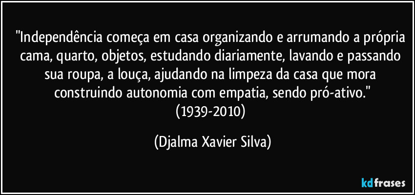 "Independência começa em casa organizando e arrumando a própria cama, quarto, objetos, estudando diariamente, lavando e passando sua roupa, a louça, ajudando na limpeza da casa que mora construindo autonomia com empatia, sendo pró-ativo."
(1939-2010) (Djalma Xavier Silva)