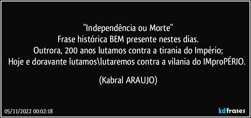 "Independência ou Morte"
Frase histórica BEM presente nestes dias.
Outrora, 200 anos lutamos contra a tirania do Império;
Hoje e doravante lutamos\lutaremos contra a vilania do IMproPÉRIO. (KABRAL ARAUJO)