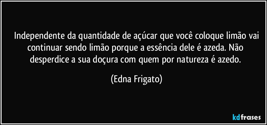 ⁠Independente da quantidade de açúcar que você coloque limão vai continuar sendo limão porque a essência dele é azeda. Não desperdice a sua doçura com quem por natureza é azedo. (Edna Frigato)