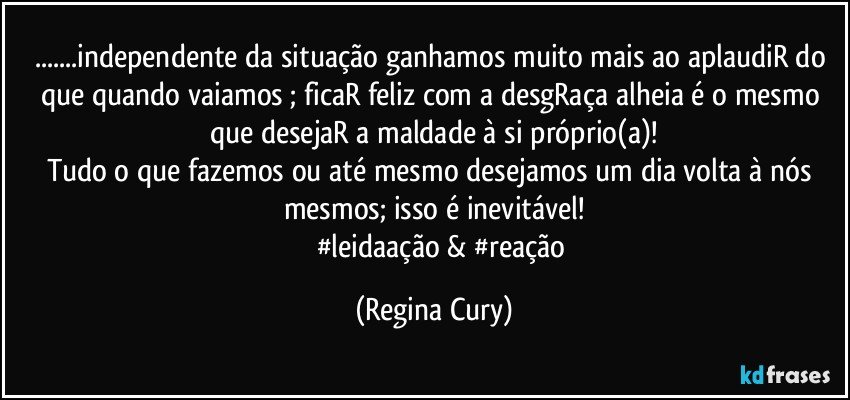 ...independente da situação ganhamos muito mais ao aplaudiR do que  quando vaiamos ; ficaR  feliz com a desgRaça  alheia é o mesmo que desejaR a maldade à si próprio(a)!
Tudo o que  fazemos ou até mesmo desejamos um dia volta à nós mesmos; isso é inevitável!
            #leidaação & #reação (Regina Cury)